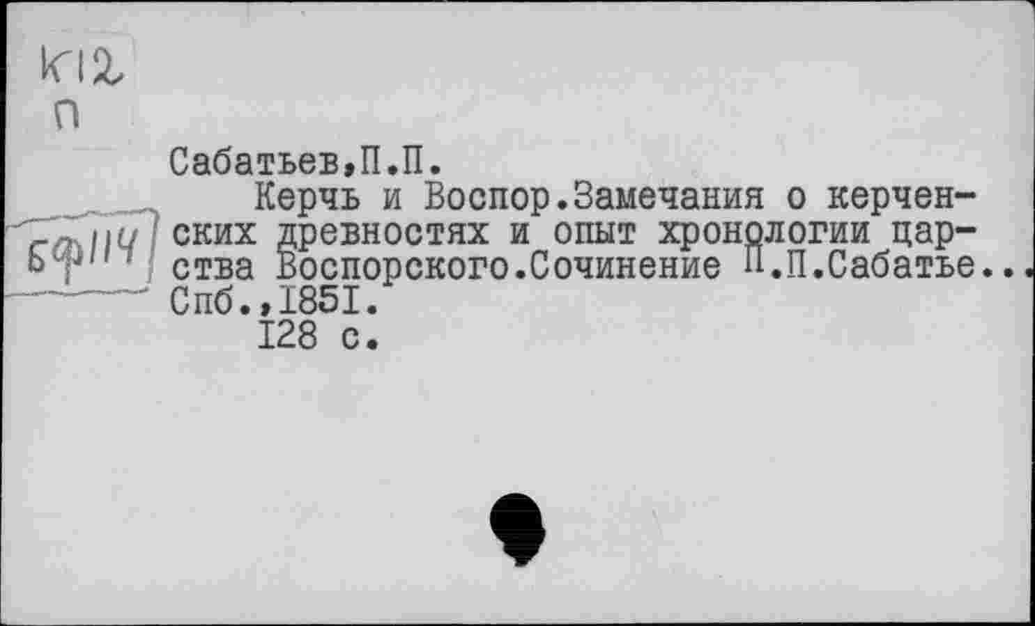 ﻿п
Сабатьев,П.П.
Керчь и Воспор.Замечания о керчен-_л іш 'ских древностях и опыт хронологии цар-Ьт" ‘ ства Воспорского.Сочинение П.П.Сабатье. ------Спб.,1851.
128 с.